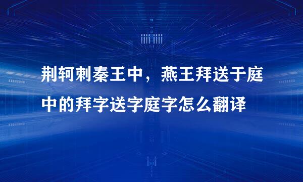 荆轲刺秦王中，燕王拜送于庭中的拜字送字庭字怎么翻译