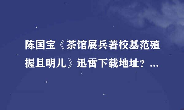 陈国宝《茶馆展兵著校基范殖握且明儿》迅雷下载地址？如题 谢来自谢了