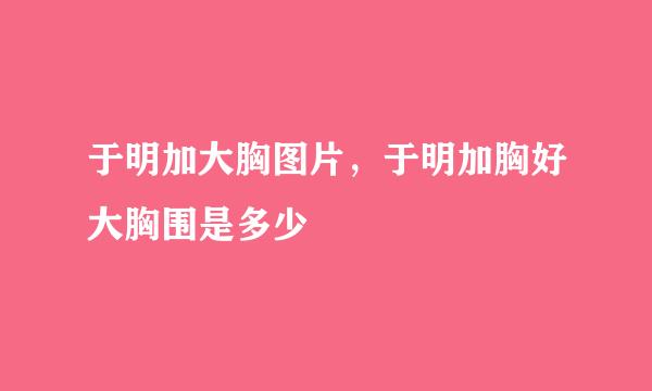 于明加大胸图片，于明加胸好大胸围是多少