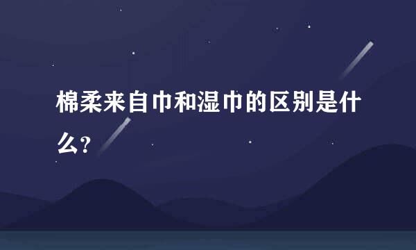 棉柔来自巾和湿巾的区别是什么？