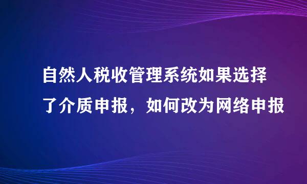 自然人税收管理系统如果选择了介质申报，如何改为网络申报