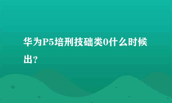 华为P5培刑技础类0什么时候出？