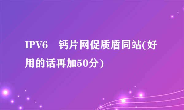 IPV6 钙片网促质盾同站(好用的话再加50分)