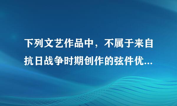 下列文艺作品中，不属于来自抗日战争时期创作的弦件优星七数内迅米那是【 】。（出题：中央戏剧学运困棉温才某长料马深院）