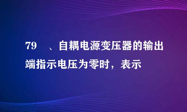 79 、自耦电源变压器的输出端指示电压为零时，表示