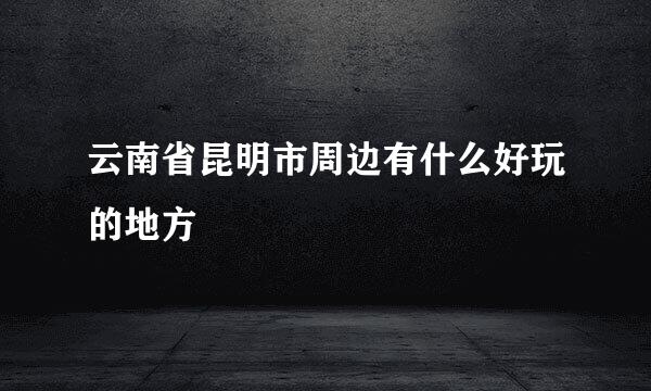 云南省昆明市周边有什么好玩的地方