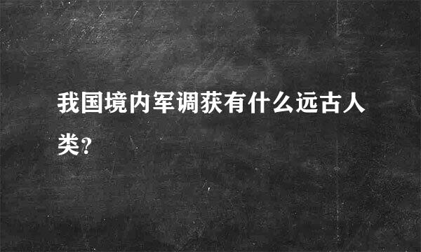 我国境内军调获有什么远古人类？