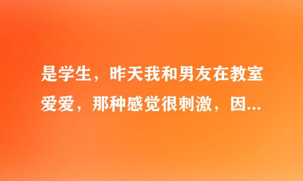 是学生，昨天我和男友在教室爱爱，那种感觉很刺激，因为我男朋友是一个喜