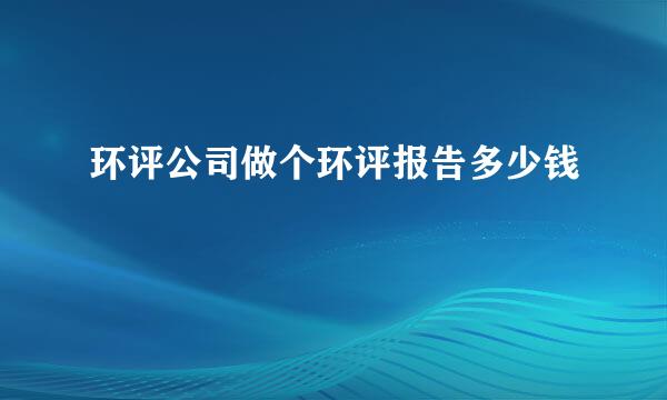 环评公司做个环评报告多少钱