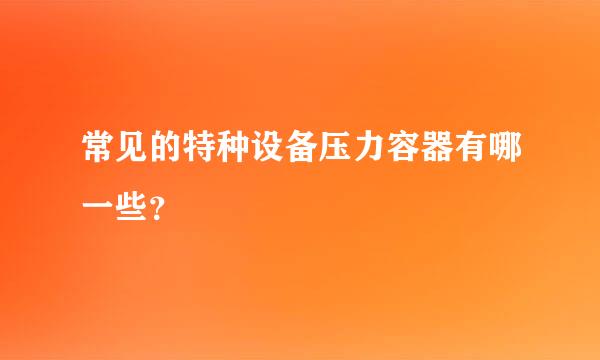 常见的特种设备压力容器有哪一些？