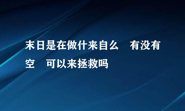 末日是在做什来自么 有没有空 可以来拯救吗