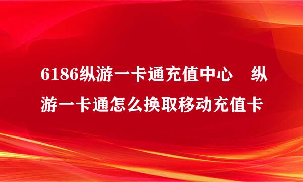 6186纵游一卡通充值中心 纵游一卡通怎么换取移动充值卡