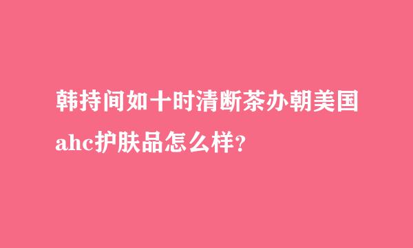 韩持间如十时清断茶办朝美国ahc护肤品怎么样？