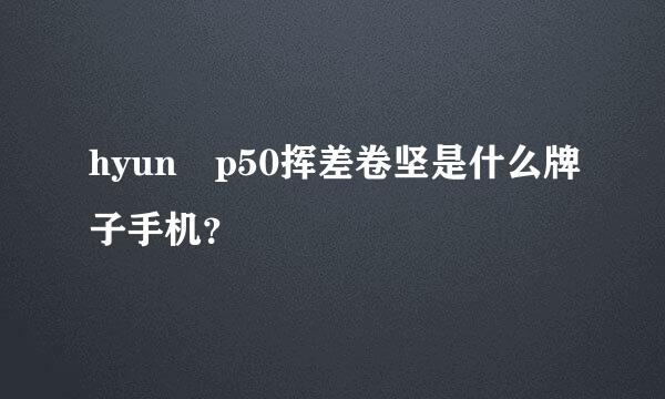 hyun p50挥差卷坚是什么牌子手机？