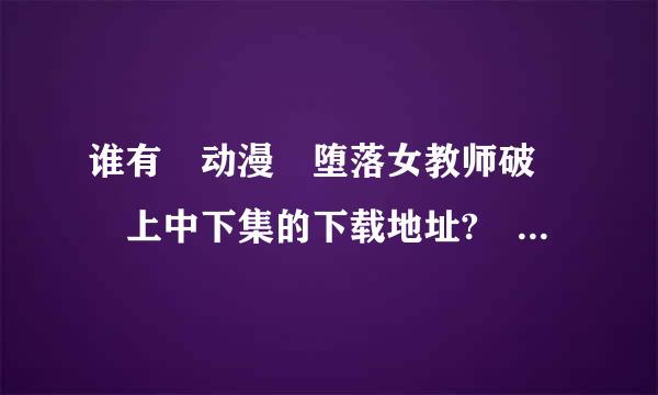 谁有 动漫 堕落女教师破壊 上中下集的下载地址? 要可以看的哦