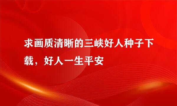 求画质清晰的三峡好人种子下载，好人一生平安