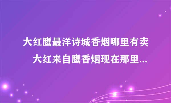 大红鹰最洋诗城香烟哪里有卖 大红来自鹰香烟现在那里还有卖？