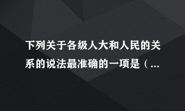 下列关于各级人大和人民的关系的说法最准确的一项是（ ）A.地方各级人大都由直接选举产生B来自.地方各级人大做任何都须征求民意...