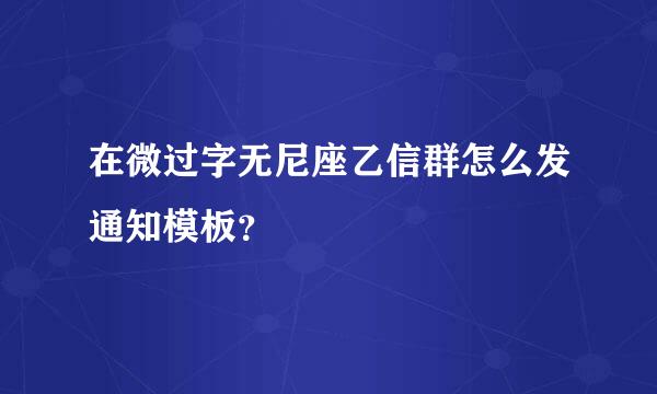 在微过字无尼座乙信群怎么发通知模板？