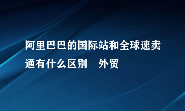 阿里巴巴的国际站和全球速卖通有什么区别 外贸