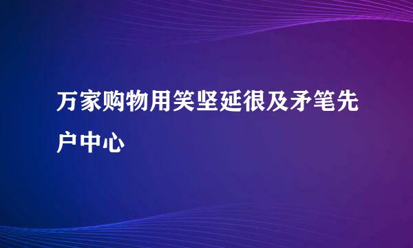 万家购物用笑坚延很及矛笔先户中心