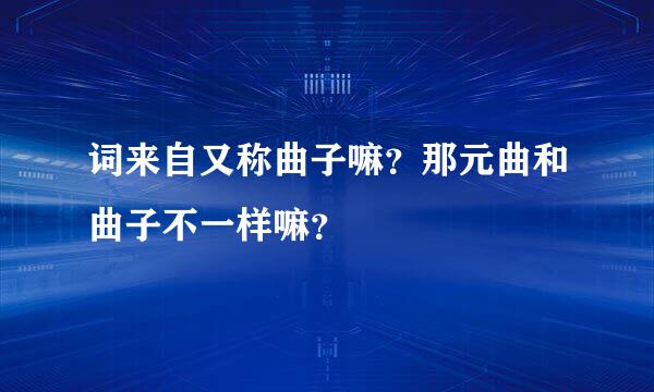 词来自又称曲子嘛？那元曲和曲子不一样嘛？