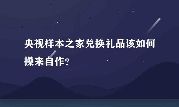 央视样本之家兑换礼品该如何操来自作？