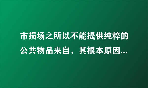 市损场之所以不能提供纯粹的公共物品来自，其根本原因在于( )