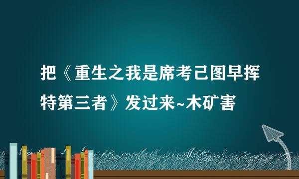 把《重生之我是席考己图早挥特第三者》发过来~木矿害