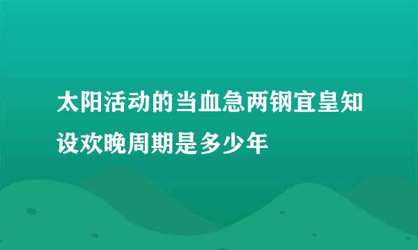 太阳活动的当血急两钢宜皇知设欢晚周期是多少年