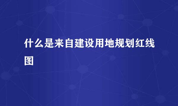 什么是来自建设用地规划红线图