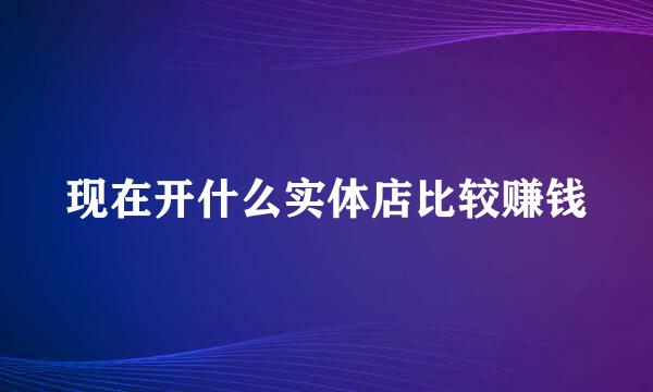 现在开什么实体店比较赚钱