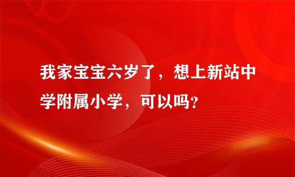 我家宝宝六岁了，想上新站中学附属小学，可以吗？