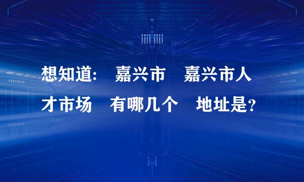 想知道: 嘉兴市 嘉兴市人才市场 有哪几个 地址是？