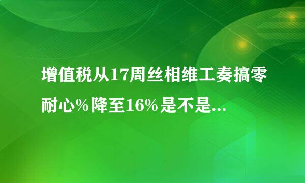 增值税从17周丝相维工奏搞零耐心%降至16%是不是真的今消场序井认货