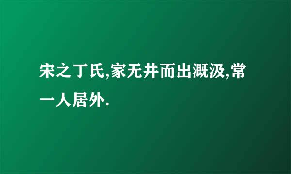 宋之丁氏,家无井而出溉汲,常一人居外.