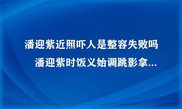 潘迎紫近照吓人是整容失败吗 潘迎紫时饭义始调跳影拿控个人资料介绍