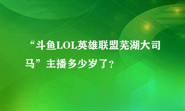 “斗鱼LOL英雄联盟芜湖大司马”主播多少岁了？