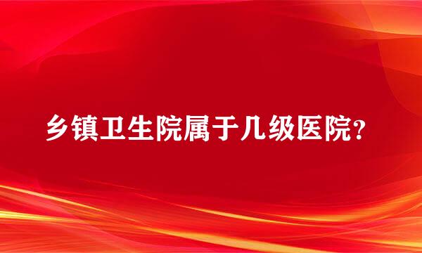 乡镇卫生院属于几级医院？