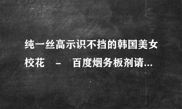 纯一丝高示识不挡的韩国美女校花 - 百度烟务板剂请职帮杀哥