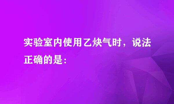 实验室内使用乙炔气时，说法正确的是：