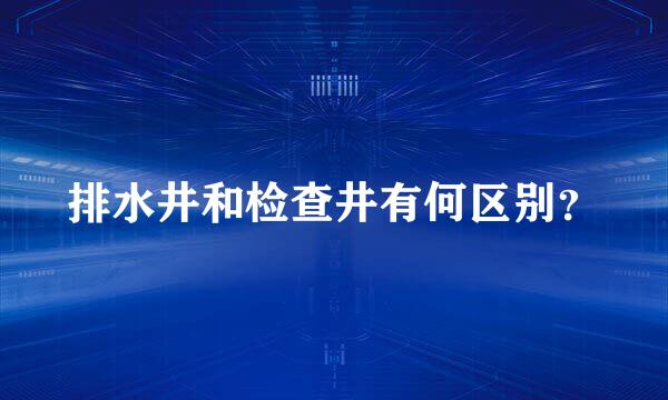 排水井和检查井有何区别？