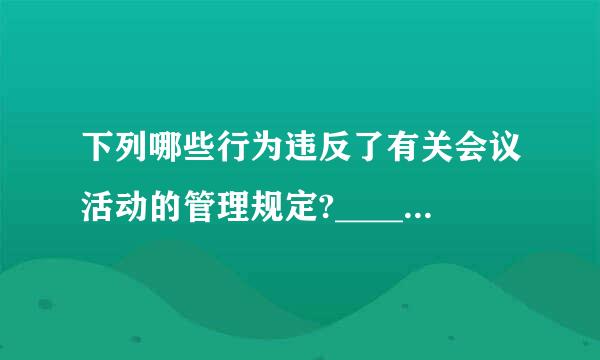 下列哪些行为违反了有关会议活动的管理规定?____宗照我工觉准效调雨A、到禁止召开会议的风景名胜区开会的B、定或者批准举办各类节会、庆典活...