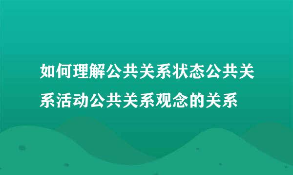 如何理解公共关系状态公共关系活动公共关系观念的关系