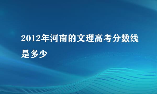 2012年河南的文理高考分数线是多少