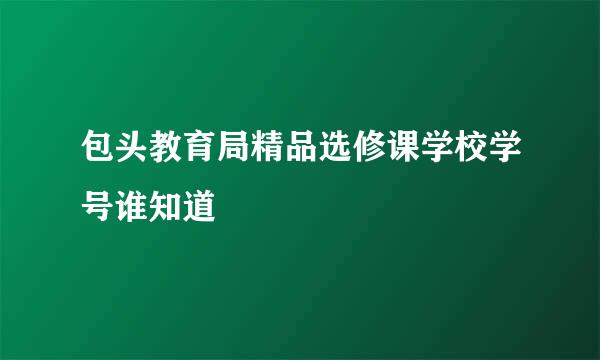 包头教育局精品选修课学校学号谁知道