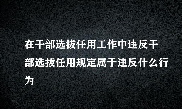 在干部选拔任用工作中违反干部选拔任用规定属于违反什么行为