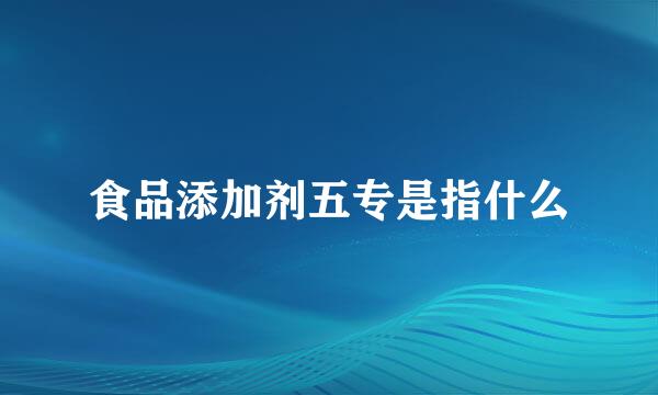 食品添加剂五专是指什么