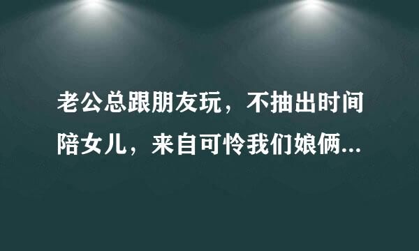 老公总跟朋友玩，不抽出时间陪女儿，来自可怜我们娘俩天天玩。