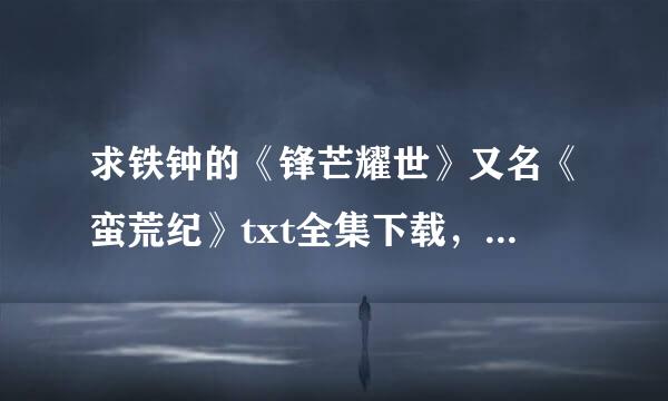 求铁钟的《锋芒耀世》又名《蛮荒纪》txt全集下载，1.0.5.4.5.0.5.0.5.7.谢谢~